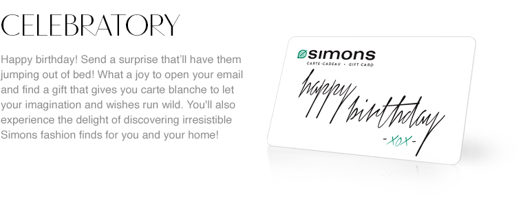 Celebratory. Give a unique card to the ones you love! Happy Birthday! Give a surprise that'll have them jumping out of bed! What a joy to open your email and find a gift that gives you carte blanche to let your imagination and wishes run wild, as well as the delight of discovering irresistible Simons fashion finds for you and your home!