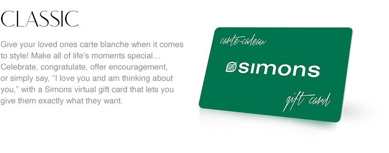 Classic. Give your loved ones carte blanche when it comes to style! Make all of life's moments special... Celebrate, congratulate, offer encouragement, or simply say, &ldquo;I love you and am thinking about you.&rdquo; with a Simons virtual gift card that lets you give them exactly what they want. At Simons, everyone finds styles to suit their taste and gifts that are sure to please, whether they're for themselves or for the home.
