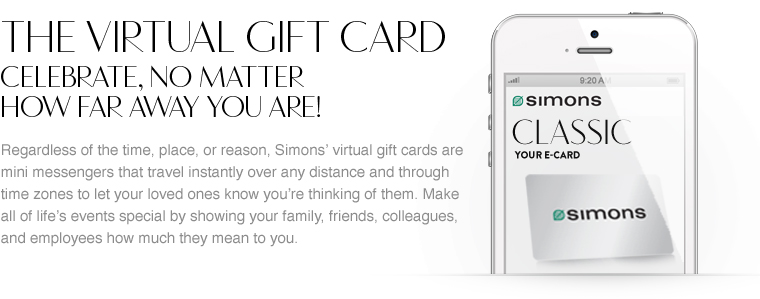 The virtual gift card. Celebrate, no matter how far away you are! Regardless of the time, place, or reason, Simons' virtual gift cards are mini messengers that travel instantly over any distance and through time zones to let your loved ones know you're thinking of them. Make all of life's events special by showing your family, friends, colleagues, and employees how much they mean to you.