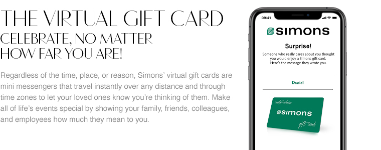 The virtual gift card. Celebrate, no matter how far away you are! Regardless of the time, place, or reason, Simons' virtual gift cards are mini messengers that travel instantly over any distance and through time zones to let your loved ones know you're thinking of them. Make all of life's events special by showing your family, friends, colleagues, and employees how much they mean to you.