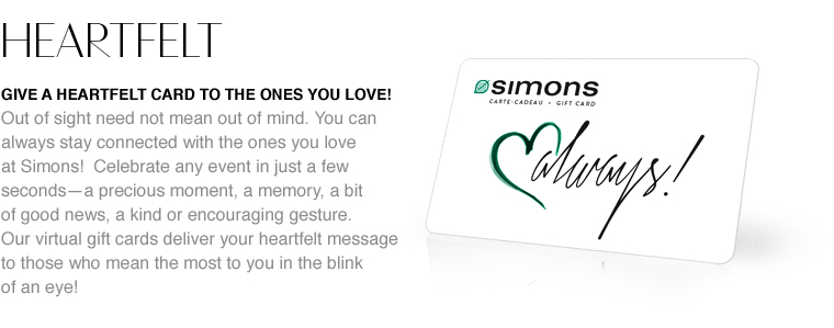Heartfelt. Give a heartfelt card to the ones you love! Out of sight need not mean out of mind. You can always stay connected with the ones you love at Simons! Celebrate any event in just a few seconds—a precious moment, a memory, a bit of good news, a kind or encouraging gesture. Our virtual gift cards deliver your heartfelt message to those who mean the most to you in the blink of an eye!
