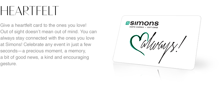 Heartfelt. Give a heartfelt card to the ones you love! Out of sight need not mean out of mind. You can always stay connected with the ones you love at Simons! Celebrate any event in just a few seconds&mdash;a precious moment, a memory, a bit of good news, a kind or encouraging gesture. Our virtual gift cards deliver your heartfelt message to those who mean the most to you in the blink of an eye!