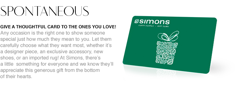 Spontaneous. Give a thoughtful card to the ones you love! Any occasion is the right one to show someone special just how much they mean to you. Let them carefully choose what they want most, whether it's a designer piece, an exclusive accessory, new shoes, or an imported rug! At Simons, there's a little something for everyone and we know they'll appreciate this generous gift from the bottom of their hearts.