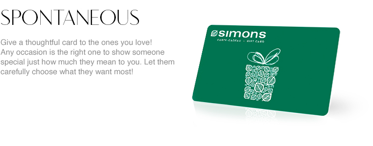 Spontaneous. Give a thoughtful card to the ones you love! Any occasion is the right one to show someone special just how much they mean to you. Let them carefully choose what they want most, whether it's a designer piece, an exclusive accessory, new shoes, or an imported rug! At Simons, there's a little something for everyone and we know they'll appreciate this generous gift from the bottom of their hearts.